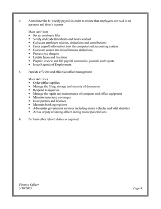 Finance Officer
5/30/2005 Page 4
4. Administer the bi-weekly payroll in order to ensure that employees are paid in an
accurate and timely manner
Main Activities
Set up employee files
Verify and code timesheets and hours worked
Calculate employee salaries, deductions and contributions
Enter payroll information into the computerized accounting system
Calculate source and miscellaneous deductions
Process pay cheques
Update leave and lieu time
Prepare, review and file payroll summaries, journals and reports
Issue Records of Employment
5. Provide efficient and effective office management
Main Activities
Order office supplies
Manage the filing, storage and security of documents
Respond to inquiries
Manage the repair and maintenance of computer and office equipment
Maintain insurance coverages
Issue permits and licenses
Maintain booking registers
Administer government services including motor vehicles and vital statistics
Act as deputy returning officer during municipal elections
6. Perform other related duties as required
 