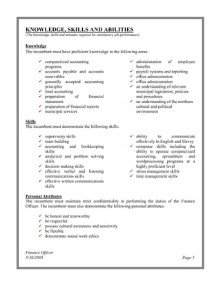 Finance Officer
5/30/2005 Page 5
KNOWLEDGE, SKILLS AND ABILITIES
(The knowledge, skills and attitudes required for satisfactory job performance)
Knowledge
The incumbent must have proficient knowledge in the following areas:
computerized accounting
programs
accounts payable and accounts
receivables
generally accepted accounting
principles
fund accounting
preparation of financial
statements
preparation of financial reports
municipal services
administration of employee
benefits
payroll systems and reporting
office administration
office administration
an understanding of relevant
municipal legislation, policies
and procedures
an understanding of the northern
cultural and political
environment
Skills
The incumbent must demonstrate the following skills:
supervisory skills
team building
accounting and bookkeeping
skills
analytical and problem solving
skills
decision making skills
effective verbal and listening
communications skills
effective written communications
skills
ability to communicate
effectively in English and Slavey
computer skills including the
ability to operate computerized
accounting, spreadsheet and
wordprocessing programs at a
highly proficient level
stress management skills
time management skills
Personal Attributes
The incumbent must maintain strict confidentiality in performing the duties of the Finance
Officer. The incumbent must also demonstrate the following personal attributes:
be honest and trustworthy
be respectful
possess cultural awareness and sensitivity
be flexible
demonstrate sound work ethics
 