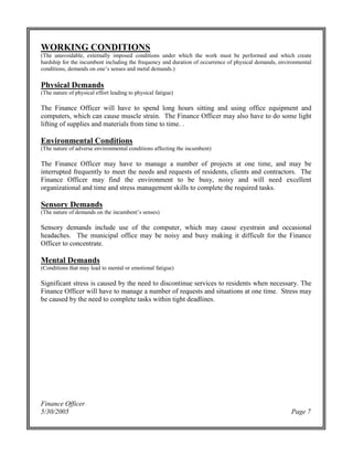 Finance Officer
5/30/2005 Page 7
WORKING CONDITIONS
(The unavoidable, externally imposed conditions under which the work must be performed and which create
hardship for the incumbent including the frequency and duration of occurrence of physical demands, environmental
conditions,demandsonone’ssensesandmetaldemands.)
Physical Demands
(The nature of physical effort leading to physical fatigue)
The Finance Officer will have to spend long hours sitting and using office equipment and
computers, which can cause muscle strain. The Finance Officer may also have to do some light
lifting of supplies and materials from time to time. .
Environmental Conditions
(The nature of adverse environmental conditions affecting the incumbent)
The Finance Officer may have to manage a number of projects at one time, and may be
interrupted frequently to meet the needs and requests of residents, clients and contractors. The
Finance Officer may find the environment to be busy, noisy and will need excellent
organizational and time and stress management skills to complete the required tasks.
Sensory Demands
(Thenatureofdemandsontheincumbent’ssenses)
Sensory demands include use of the computer, which may cause eyestrain and occasional
headaches. The municipal office may be noisy and busy making it difficult for the Finance
Officer to concentrate.
Mental Demands
(Conditions that may lead to mental or emotional fatigue)
Significant stress is caused by the need to discontinue services to residents when necessary. The
Finance Officer will have to manage a number of requests and situations at one time. Stress may
be caused by the need to complete tasks within tight deadlines.
 