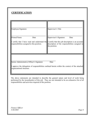 Finance Officer
5/30/2005 Page 8
CERTIFICATION
Employee Signature
Printed Name Date
I certify that I have read and understand the
responsibilities assigned to this position.
Supervisor’sTitle
Supervisor’sSignature Date
I certify that this job description is an accurate
description of the responsibilities assigned to
the position.
SeniorAdministrativeOfficer’sSignature Date
I approve the delegation of responsibilities outlined herein within the context of the attached
organizational structure.
The above statements are intended to describe the general nature and level of work being
performed by the incumbent(s) of this job. They are not intended to be an exhaustive list of all
responsibilities and activities required of the position.
 