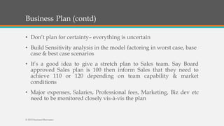 Business Plan (contd)
• Don’t plan for certainty– everything is uncertain
• Build Sensitivity analysis in the model factoring in worst case, base
case & best case scenarios
• It’s a good idea to give a stretch plan to Sales team. Say Board
approved Sales plan is 100 then inform Sales that they need to
achieve 110 or 120 depending on team capability & market
conditions
• Major expenses, Salaries, Professional fees, Marketing, Biz dev etc
need to be monitored closely vis-à-vis the plan
© 2015 SeemantShrivastav
 