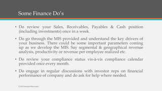 Some Finance Do’s
• Do review your Sales, Receivables, Payables & Cash position
(including investments) once in a week.
• Do go through the MIS provided and understand the key drivers of
your business. There could be some important parameters coming
up as we develop the MIS. Say segmental & geographical revenue
analysis, productivity or revenue per employee realized etc.
• Do review your compliance status vis-à-vis compliance calendar
provided once every month.
• Do engage in regular discussions with investor reps on financial
performance of company and do ask for help where needed.
© 2015 SeemantShrivastav
 