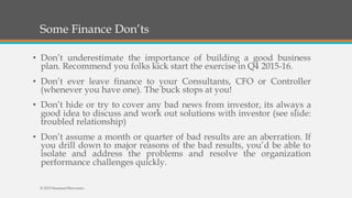 Some Finance Don’ts
• Don’t underestimate the importance of building a good business
plan. Recommend you folks kick start the exercise in Q4 2015-16.
• Don’t ever leave finance to your Consultants, CFO or Controller
(whenever you have one). The buck stops at you!
• Don’t hide or try to cover any bad news from investor, its always a
good idea to discuss and work out solutions with investor (see slide:
troubled relationship)
• Don’t assume a month or quarter of bad results are an aberration. If
you drill down to major reasons of the bad results, you’d be able to
isolate and address the problems and resolve the organization
performance challenges quickly.
© 2015 SeemantShrivastav
 