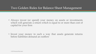 Two Golden Rules for Balance Sheet Management
• Always invest (or spend) your money on assets or investments
which will generate a return which is equal to or more than cost of
capital for your firm
• Invest your money in such a way that assets generate returns
before liabilities demand an outflow
© 2015 SeemantShrivastav
 