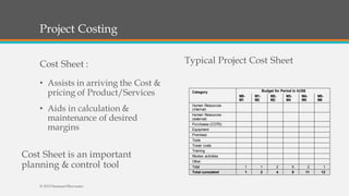 Project Costing
Cost Sheet :
• Assists in arriving the Cost &
pricing of Product/Services
• Aids in calculation &
maintenance of desired
margins
Typical Project Cost Sheet
Cost Sheet is an important
planning & control tool
Category Budget for Period in kUS$
M0-
M1
M1-
M2
M2-
M3
M3-
M4
M4-
M5
M5-
M6
Human Resources
(internal)
Human Resources
(external)
Purchases (COTS)
Equipment
Premises
Tools
Travel costs
Training
Review activities
Other
Total 1 1 2 5 2 1
Total cumulated 1 2 4 9 11 12
© 2015 SeemantShrivastav
 