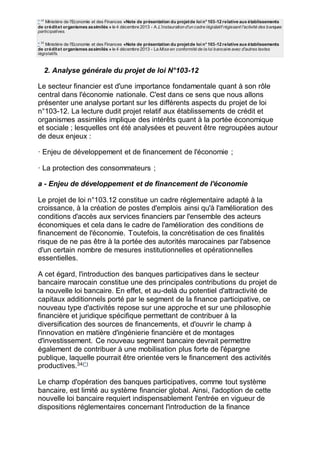 * 32
Ministère de l'Economie et des Finances «Note de présentation du projetde loi n°103-12 relative aux établissements
de créditet organismes assimilés » le 4 décembre 2013 - A.L'instauration d'un cadre législatif régissant l'activité des banques
participatives.
* 33
Ministère de l'Economie et des Finances «Note de présentation du projetde loi n°103-12 relative aux établissements
de créditet organismes assimilés » le 4 décembre 2013 - La Mise en conformité de la loi bancaire avec d'autres textes
législatifs.
2. Analyse générale du projet de loi N°103-12
Le secteur financier est d'une importance fondamentale quant à son rôle
central dans l'économie nationale. C'est dans ce sens que nous allons
présenter une analyse portant sur les différents aspects du projet de loi
n°103-12. La lecture dudit projet relatif aux établissements de crédit et
organismes assimilés implique des intérêts quant à la portée économique
et sociale ; lesquelles ont été analysées et peuvent être regroupées autour
de deux enjeux :
· Enjeu de développement et de financement de l'économie ;
· La protection des consommateurs ;
a - Enjeu de développement et de financement de l'économie
Le projet de loi n°103.12 constitue un cadre réglementaire adapté à la
croissance, à la création de postes d'emplois ainsi qu'à l'amélioration des
conditions d'accès aux services financiers par l'ensemble des acteurs
économiques et cela dans le cadre de l'amélioration des conditions de
financement de l'économie. Toutefois, la concrétisation de ces finalités
risque de ne pas être à la portée des autorités marocaines par l'absence
d'un certain nombre de mesures institutionnelles et opérationnelles
essentielles.
A cet égard, l'introduction des banques participatives dans le secteur
bancaire marocain constitue une des principales contributions du projet de
la nouvelle loi bancaire. En effet, et au-delà du potentiel d'attractivité de
capitaux additionnels porté par le segment de la finance participative, ce
nouveau type d'activités repose sur une approche et sur une philosophie
financière et juridique spécifique permettant de contribuer à la
diversification des sources de financements, et d'ouvrir le champ à
l'innovation en matière d'ingénierie financière et de montages
d'investissement. Ce nouveau segment bancaire devrait permettre
également de contribuer à une mobilisation plus forte de l'épargne
publique, laquelle pourrait être orientée vers le financement des activités
productives.34(*)
Le champ d'opération des banques participatives, comme tout système
bancaire, est limité au système financier global. Ainsi, l'adoption de cette
nouvelle loi bancaire requiert indispensablement l'entrée en vigueur de
dispositions réglementaires concernant l'introduction de la finance
 