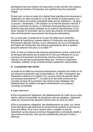 participative dans les secteurs de l'assurance et des marchés des capitaux,
et ce afin de maintenir l'introduction d'un système financier participatif
intégré.
D'autre part, la mise en place d'un régime fiscal spécifique est nécessaire à
l'application de cette nouvelle loi, et ce afin d'éviter la double taxation et à
certain nombre de produits participatifs telles que les opérations « de Ijara »
ou encore « Musharaka », afin d'opérer sur le marché bancaire national. Il
s'agit en particulier de prévoir un traitement fiscal spécifique des revenus
locatifs et des plus-values réalisées sur la vente de marchandises ou de
biens meubles et immeubles dans le cadre des produits d'investissement
et/ou de financement que proposent les banques participatives.
Sur un autre plan, le projet de loi n'a pas fait l'objet d'une évaluation
préalable de l'expérience passée relative à l'introduction des produits de
financement alternatif. De plus, aucun mécanisme de suivi et d'évaluation
de l'impact de l'introduction des banques participatives dans le système
bancaire national n'est prévu à ce stade.35(*)
Enfin, la mise en évidence des banques participatives comme seule forme
de banques alternatives par le projet de loi n'est pas suffisante en ce qui
concerne le financement de l'économie d'autres instituions peuvent
s'ajouter aux banques participatives telles que : la finance coopérative,
mutualiste, solidaire, et des investissements socialement responsables.
b - La protection des clients
Le projet de loi relatif aux banques participatives comporte des limites en ce
qui concerne la protection des consommateurs. En effet, à l'exception des
dispositions relatives à la création d'un nouveau fonds de garantie dédié
aux banques participatives36(*)
, le projet de loi est limité concernant les
principes de base de la protection des clients et des obligations des
établissements de crédits à cet égard conformément aux pratiques
courantes universelles.
Il s'agit notamment :
Ø De la transparence obligatoire, des établissements de crédit vis-à-vis des
clients, relative à l'ensemble de procédures internes adoptées, notamment
celles qui concernent les décisions d'octroi et/ou de refus de crédit ;
Ø De la transmission obligatoire, des établissements de crédit, aux clients
toute information jugé pertinente et concernant les produits et services qui
leurs sont offerts, et ce d'une manière claire, complète et sincère,
notamment sur les clauses et termes d'engagements contractuels relatifs à
ces produits et services, ainsi que les composantes des prix et coûts y
afférents ;
 