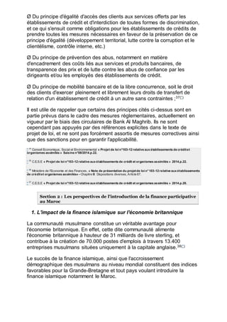 Ø Du principe d'égalité d'accès des clients aux services offerts par les
établissements de crédit et d'interdiction de toutes formes de discrimination,
et ce qui s'ensuit comme obligations pour les établissements de crédits de
prendre toutes les mesures nécessaires en faveur de la préservation de ce
principe d'égalité (développement territorial, lutte contre la corruption et le
clientélisme, contrôle interne, etc.)
Ø Du principe de prévention des abus, notamment en matière
d'encadrement des coûts liés aux services et produits bancaires, de
transparence des prix et de lutte contre les abus de confiance par les
dirigeants et/ou les employés des établissements de crédit.
Ø Du principe de mobilité bancaire et de la libre concurrence, soit le droit
des clients d'exercer pleinement et librement leurs droits de transfert de
relation d'un établissement de crédit à un autre sans contraintes ;37(*)
Il est utile de rappeler que certains des principes cités ci-dessus sont en
partie prévus dans le cadre des mesures réglementaires, actuellement en
vigueur par le biais des circulaires de Bank Al Maghrib. Ils ne sont
cependant pas appuyés par des références explicites dans le texte de
projet de loi, et ne sont pas forcément assortis de mesures correctives ainsi
que des sanctions pour en garantir l'applicabilité.
* 34
Conseil Economique, Social et Environnemental « Projet de loi n°103-12 relative aux établissements de créditet
organismes assimilés » Saisine n°08/2014.p.22.
* 35
C.E.S.E « Projet de loi n°103-12 relative aux établissements de crédit et organismes assimilés » 2014.p.22.
* 36
Ministère de l'Economie et des Finances, « Note de présentation du projetde loi n°103-12 relative aux établissements
de créditet organismes assimilés» - Chapitre III: Dispositions diverses, Article 67.
* 37
C.E.S.E « Projet de loi n°103-12 relative aux établissements de crédit et organismes assimilés » 2014.p.28.
Section 2 : Les perspectives de l'introduction de la finance participative
au Maroc
1. L'impact de la finance islamique sur l'économie britannique
La communauté musulmane constitue un véritable avantage pour
l'économie britannique. En effet, cette dite communauté alimente
l'économie britannique à hauteur de 31 milliards de livre sterling, et
contribue à la création de 70.000 postes d'emplois à travers 13.400
entreprises musulmans situées uniquement à la capitale anglaise.38(*)
Le succès de la finance islamique, ainsi que l'accroissement
démographique des musulmans au niveau mondial constituent des indices
favorables pour la Grande-Bretagne et tout pays voulant introduire la
finance islamique notamment le Maroc.
 