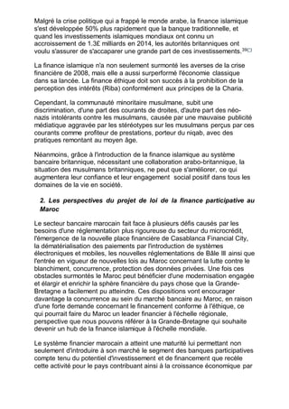 Malgré la crise politique qui a frappé le monde arabe, la finance islamique
s'est développée 50% plus rapidement que la banque traditionnelle, et
quand les investissements islamiques mondiaux ont connu un
accroissement de 1.3£ milliards en 2014, les autorités britanniques ont
voulu s'assurer de s'accaparer une grande part de ces investissements.39(*)
La finance islamique n'a non seulement surmonté les averses de la crise
financière de 2008, mais elle a aussi surperformé l'économie classique
dans sa lancée. La finance éthique doit son succès à la prohibition de la
perception des intérêts (Riba) conformément aux principes de la Charia.
Cependant, la communauté minoritaire musulmane, subit une
discrimination, d'une part des courants de droites, d'autre part des néo-
nazis intolérants contre les musulmans, causée par une mauvaise publicité
médiatique aggravée par les stéréotypes sur les musulmans perçus par ces
courants comme profiteur de prestations, porteur du niqab, avec des
pratiques remontant au moyen âge.
Néanmoins, grâce à l'introduction de la finance islamique au système
bancaire britannique, nécessitant une collaboration arabo-britannique, la
situation des musulmans britanniques, ne peut que s'améliorer, ce qui
augmentera leur confiance et leur engagement social positif dans tous les
domaines de la vie en société.
2. Les perspectives du projet de loi de la finance participative au
Maroc
Le secteur bancaire marocain fait face à plusieurs défis causés par les
besoins d'une réglementation plus rigoureuse du secteur du microcrédit,
l'émergence de la nouvelle place financière de Casablanca Financial City,
la dématérialisation des paiements par l'introduction de systèmes
électroniques et mobiles, les nouvelles réglementations de Bâle III ainsi que
l'entrée en vigueur de nouvelles lois au Maroc concernant la lutte contre le
blanchiment, concurrence, protection des données privées. Une fois ces
obstacles surmontés le Maroc peut bénéficier d'une modernisation engagée
et élargir et enrichir la sphère financière du pays chose que la Grande-
Bretagne a facilement pu atteindre. Ces dispositions vont encourager
davantage la concurrence au sein du marché bancaire au Maroc, en raison
d'une forte demande concernant le financement conforme à l'éthique, ce
qui pourrait faire du Maroc un leader financier à l'échelle régionale,
perspective que nous pouvons référer à la Grande-Bretagne qui souhaite
devenir un hub de la finance islamique à l'échelle mondiale.
Le système financier marocain a atteint une maturité lui permettant non
seulement d'introduire à son marché le segment des banques participatives
compte tenu du potentiel d'investissement et de financement que recèle
cette activité pour le pays contribuant ainsi à la croissance économique par
 