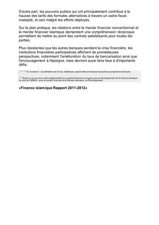 D'autre part, les pouvoirs publics qui ont principalement contribué à la
hausse des tarifs des formules alternatives à travers un cadre fiscal
inadapté, et ceci malgré les efforts déployés.
Sur le plan pratique, les relations entre le monde financier conventionnel et
le monde financier islamique demandent une compréhension réciproque
permettant de mettre au point des contrats satisfaisants pour toutes les
parties.
Plus résistantes que les autres banques pendant la crise financière, les
institutions financières participatives affichent de prometteuses
perspectives, notamment l'amélioration du taux de bancarisation ainsi que
l'encouragement à l'épargne, mais devront aussi faire face à d'importants
défis.
* 40 41 43
Cf. Annexe 4 : Les éléments de forces, faiblesses, opportunités et menaces associés au projet de loi bancaire.
* 41
Etude sur la revue du cadre réglementaire du système financier en vigueur pour le développement de la finance islamique
au sein de l'UEMOA avec le soutien financier de la Banque Islamique de Développement
«Finance islamique Rapport 2011-2012»
 