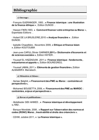 Bibliographie
1) Ouvrage :
· François GUERANGER ,1993 , « Finance islamique : une illustration
de la finance éthique » , Edition DUNOD .
· Hassan FIKRI,1993, « Comment financer votre entreprise au Maroc »,
Expertdata Editions .
· Hubert DE LA BRUSLERIE,2010 « Analyse financière » , Edition
DUNOD.
· Isabelle Chapellière , Novembre 2009, « Ethique et finance Islam
» ,Edition KOUTOUBIA
· Jean-yves CAPUL,Olivier GARNIER,2011,« Dictionnaire d'économie et
de sciences sociales », Edition HATIER .
· Youssef EL HAZZAOUNI ,2011,« Finance islamique : fondements ,
mécanismes et apports », Edition BOUREGREG.
· Youssef JAMAL,2011,« Eléments de gestion financière», Edition
ALMAARIFA Marrakech.
2) Mémoires et thèses :
· Asmae Belghiti, « Financement des PME au Maroc : contraintes et
perspectives »,
· Mohamed BOUSETTA, 2006, « Financement des PME au MAROC :
contraintes, enjeux et perspectives ».
3) Revue et publications :
· Abdelkader SIDI AHMED , « Finance islamique et développement
»,1982 .
· Banque Mondiale, 2006 , « Rapport sur l'observation des normes et
codes (RONC) Maroc , Insolvabilité et droits des créanciers ».
· CDVM, octobre 2011, « La finance islamique ».
 
