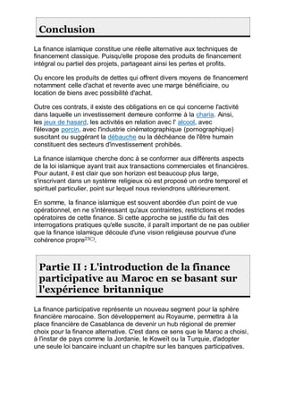Conclusion
La finance islamique constitue une réelle alternative aux techniques de
financement classique. Puisqu'elle propose des produits de financement
intégral ou partiel des projets, partageant ainsi les pertes et profits.
Ou encore les produits de dettes qui offrent divers moyens de financement
notamment celle d'achat et revente avec une marge bénéficiaire, ou
location de biens avec possibilité d'achat.
Outre ces contrats, il existe des obligations en ce qui concerne l'activité
dans laquelle un investissement demeure conforme à la charia. Ainsi,
les jeux de hasard, les activités en relation avec l' alcool, avec
l'élevage porcin, avec l'industrie cinématographique (pornographique)
suscitant ou suggérant la débauche ou la déchéance de l'être humain
constituent des secteurs d'investissement prohibés.
La finance islamique cherche donc à se conformer aux différents aspects
de la loi islamique ayant trait aux transactions commerciales et financières.
Pour autant, il est clair que son horizon est beaucoup plus large,
s'inscrivant dans un système religieux où est proposé un ordre temporel et
spirituel particulier, point sur lequel nous reviendrons ultérieurement.
En somme, la finance islamique est souvent abordée d'un point de vue
opérationnel, en ne s'intéressant qu'aux contraintes, restrictions et modes
opératoires de cette finance. Si cette approche se justifie du fait des
interrogations pratiques qu'elle suscite, il paraît important de ne pas oublier
que la finance islamique découle d'une vision religieuse pourvue d'une
cohérence propre23(*)
.
Partie II : L'introduction de la finance
participative au Maroc en se basant sur
l'expérience britannique
La finance participative représente un nouveau segment pour la sphère
financière marocaine. Son développement au Royaume, permettra à la
place financière de Casablanca de devenir un hub régional de premier
choix pour la finance alternative. C'est dans ce sens que le Maroc a choisi,
à l'instar de pays comme la Jordanie, le Koweït ou la Turquie, d'adopter
une seule loi bancaire incluant un chapitre sur les banques participatives.
 