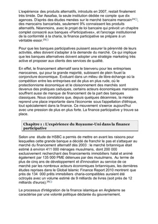 L'expérience des produits alternatifs, introduits en 2007, restait finalement
très timide. Dar Assafaa, la seule institution dédiée ne compte que dix
agences. D'après des études menées sur le marché bancaire marocain24(*)
,
des marocains bancarisés, seulement 9% connaissent les produits
alternatifs. Néanmoins, avec le projet de loi bancaire qui prévoit un chapitre
complet consacré aux banques «Participatives», et l'ancrage institutionnel
de la conformité à la charia, la finance participative se prépare à un
véritable essor.25(*)
Pour que les banques participatives puissent assurer la pérennité de leurs
activités, elles doivent s'adapter à la demande du marché. Ce qui implique
que les banques alternatives doivent adopter une stratégie marketing très
active et proposer aux clients des services de qualité.
En effet, le financement alternatif sera le bienvenu pour les entreprises
marocaines, qui pour la grande majorité, subissent de plein fouet la
conjoncture économique. Evoluant dans un milieu de libre-échange où la
compétition entre les entreprises est de plus en plus rude, où le
protectionnisme économique et le cloisonnement des marchés sont
devenus des pratiques caduques, certains acteurs économiques marocains
souffrent aussi de manque de financement de la part des banques
classiques. Nous constatons que, depuis quelques décennies, la morale
reprend une place importante dans l'économie sous l'appellation d'éthique,
tout spécialement dans la finance. Ce mouvement s'exerce aujourd'hui
avec une pression de plus en plus forte. La finance participative y trouve sa
place.
Chapitre 1 : L'expérience du Royaume-Uni dans la finance
participative
Selon une étude de HSBC a permis de mettre en avant les raisons pour
lesquelles cette grande banque a décidé de franchir le pas et s'attaquer au
marché du financement alternatif dès 2003 : le marché britannique était
estimé à environ 411 000 ménages musulmans, dont 200 000
exclusivement recherchant des financements immobiliers halal et animé
également par 135 000 PME détenues par des musulmans. Au terme de
plus de cinq ans de développement et d'innovation au service de ce
marché par les nombreux acteurs économiques britanniques, les dernières
études reprises dans le Global Islamic Finance Report 2010 montrent que
près de 134 000 prêts immobiliers charia-compatibles auraient été
octroyés avec un volume estimé de 9 milliards de livres (soit près de 12
milliards d'euros).26(*)
Le processus d'intégration de la finance islamique en Angleterre se
caractérise par une volonté politique déclarée du gouvernement.
 