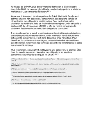 Au niveau de SUKUK, plus d'une vingtaine d'émission a été enregistré
jusqu'à fin 2008. Le montant global levée pendant cette période a atteint le
montant de 12,958 milliards de dollars.28(*)
Auparavant, le coupon versé au porteur de Sukuk était traité fiscalement
comme un profit non déductible, contrairement aux coupons versés en
rémunération des obligations traditionnelles. Pour mettre fin à cette
distorsion de traitement, la loi de finance britannique pour 2007 a modifié la
section 48A du « Finance Act of 2005 », afin de rendre comparable le
traitement fiscal des sukuk à celui des obligations classiques.
Il en résulte que les « sukuk » sont dorénavant assimilés à des obligations
classiques pour leur traitement fiscal. Ainsi, le coupon versé aux porteurs
est assimilé à des intérêts. Il est donc déductible chez l'émetteur. Pour
bénéficier de ce traitement avantageux, un certain nombre de conditions
doit être rempli, notamment les certificats doivent être transférables et cotés
sur un marché reconnu.
Plus récemment, en juin 2014, le Royaume-Uni est devenu le premier État,
hors du monde musulman, à émettre des obligations souveraines
conformes aux principes islamiques «SUKUK».29(*)
* 23
A.Patel, J. Scetbon, L.Toxé « Finance Islamique et Immobilier en France » DTZ Asset Management et Norton Rose
LLP.p.14
* 24
Etude IFAAS, avril 2012 «Quel marché de la finance islamique au Maroc pour les banques de détails et sociétés
d'assurance ?».
* 25
B.Ajdir , leconomiste.com « Comment le Maroc se positionne sur l'échiquier continental? ».
* 26
«Quels marchés etquelles opportunités pour les banques de détail? » Rapport 2011 p.37.
* 27
S.Salti, «La finance islamique ne connaît pas la crise au Royaume-Uni », le 06/2009. L'AGEFI Hebdo.
* 28
Cf. Annexe 3 : Souscriptions aux « Sukuk » de 2007 à 2008
* 29
H. Naciri « La finance islamique à la française» Collection Économie/Finances p.48.
 