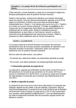 Chapitre 2 : Le projet de loi de la finance participative au
Maroc
L'Etat marocain a choisi d'adopter un texte de loi consistant à intégrer les
banques participatives dans le système financier marocain.
Cette loi, bien pensée, comprend les éléments que requiert l'amorçage
serein du marché. Avec les récents amendements apportés à la loi 33-06
relative à la titrisation, le Maroc s'est aussi doté de l'arsenal légal
indispensable aux « Sukuk ». Il ne manque plus que la loi sur le « Takaful »
et un texte sur la micro finance islamique. A l'image de Londres où l'on
compte plus de 55 organismes de formation qui accueillent étudiants et
professionnels du monde entier, Rabat ou Casablanca peuvent
indéniablement, en plus d'être un hub financier, devenir un pôle de
recherche et de développement des ressources humaines. Celles-ci
manquent en effet cruellement dans le monde francophone.
Section 1 : Le projet de loi
Le nouveau projet de loi devrait favoriser le lancement des banques
participatives avec de nouveaux produits susceptibles de répondre à une
demande sensible à l'innovation, notamment après une mauvaise
expérience avec le système bancaire classique.
Dans le cadre de cette section, nous allons :
· En premier lieu, déterminer établir une présentation générale du projet.
· Par la suite, nous allons présenter une analyse générale dudit projet.
1. Présentation générale du projet de loi
Le projet de loi, apporté par le Ministère de l'Economie et des Finances, a
été adopté lors du Conseil de gouvernement du 16 Janvier 2014 puis
soumis au Parlement le 21 février 2014. La version du projet de loi actuelle
est celle adoptée à l'unanimité par la Chambre des Représentants le 25
Juin 2014.
a - Motifs et objectifs du projet
Le projet de loi que nous avons inclus dans cette section ne comporte pas
d'exposé explicite de ses motifs ni de ses objectifs. Cependant, selon la
note d'accompagnement du projet de loi qui a été introduite par le Ministère
de l'Economie et des Finances, le projet de loi n°103-12 vise l'instauration
d'un nouveau cadre législatif et réglementaire30(*)
pour les établissements
de crédit et organismes assimilés dont les principaux apports portent les
éléments suivants :
 