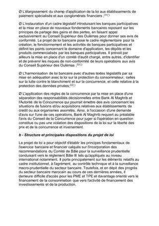 Ø L'élargissement du champ d'application de la loi aux établissements de
paiement spécialisés et aux conglomérats financiers ;31(*)
Ø L'instauration d'un cadre législatif introduisant les banques participatives
et la mise en place de nouveaux fondements bancaires reposant sur les
principes de partage des gains et des pertes, en faisant appel
exclusivement au Conseil Supérieur des Oulémas pour donner ses avis de
conformité. Le projet de loi bancaire pose le cadre réglementaire pour la
création, le fonctionnement et les activités de banques participatives et
définit les points concernant le domaine d'application, les dépôts et les
produits commercialisés par les banques participatives. Il prévoit par
ailleurs la mise en place d'un comité d'audit chargé, entre autres, d'identifier
et de prévenir les risques de non-conformité de leurs opérations aux avis
du Conseil Supérieur des Oulémas ;32(*)
Ø L'harmonisation de loi bancaire avec d'autres textes législatifs par sa
mise en adéquation avec la loi sur la protection du consommateur, celles
sur la lutte contre le blanchiment et sur la concurrence, et celle relative à la
protection des données privées;33(*)
Ø L'application des règles de la concurrence par la mise en place d'une
séparation des responsabilités décisionnelles entre Bank Al Maghrib et
l'Autorité de la Concurrence qui pourrait émettre des avis concernant les
situations de fusions et/ou acquisitions relatives aux établissements de
crédit ou aux organismes assimilés. Ainsi, à l'occasion d'une demande
d'avis sur l'une de ces opérations, Bank Al Maghrib requiert au préalable
l'avis du Conseil de la Concurrence pour juger si l'opération en question
constitue ou pas une violation des dispositions de la loi sur la liberté des
prix et de la concurrence et inversement.
b - Structure et principales dispositions du projet de loi
Le projet de loi a pour objectif d'établir les principes fondamentaux de
l'exercice bancaire et financier calqués sur l'incorporation des
recommandations du Comité de Bâle pour la surveillance prudentielle
conduisant vers le règlement Bâle III tels qu'appliqués au niveau
international notamment. Il porte principalement sur les éléments relatifs au
cadre institutionnel, à l'agrément, au contrôle technique et à la surveillance
macro-prudentielle du secteur bancaire. Toutefois, et en dépit des progrès
du secteur bancaire marocain au cours de ces dernières années, il
demeure difficile d'accès pour les PME et TPE et davantage orienté vers le
financement de la consommation que vers l'activité de financement des
investissements et de la production.
 