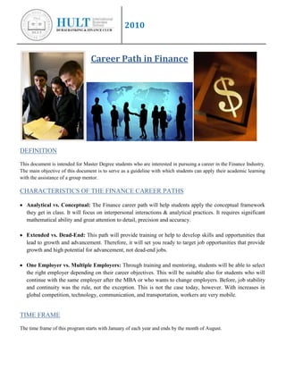 Career Path in Finance<br />DEFINITION<br />This document is intended for Master Degree students who are interested in pursuing a career in the Finance Industry. The main objective of this document is to serve as a guideline with which students can apply their academic learning with the assistance of a group mentor.<br />CHARACTERISTICS OF THE FINANCE CAREER PATHS<br />,[object Object]