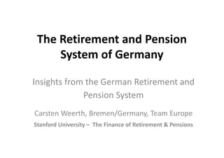 The Retirement and Pension
System of Germany
Insights from the German Retirement and
Pension System
Carsten Weerth, Bremen/Germany, Team Europe
Stanford University – The Finance of Retirement & Pensions

 
