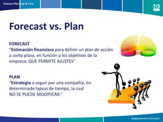 Finance Planning & Cost
FORECAST
“Estimación financiera para definir un plan de acción
a corto plazo, en función a los objetivos de la
empresa; QUE PERMITE AJUSTES”
Forecast vs. Plan
PLAN
“Estrategia a seguir por una compañía, en
determinado lapsus de tiempo, la cual
NO SE PUEDE MODIFICAR.”
 