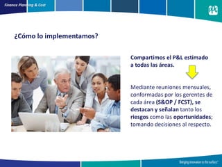 Finance Planning & Cost
¿Cómo lo implementamos?
Compartimos el P&L estimado
a todas las áreas.
Mediante reuniones mensuales,
conformadas por los gerentes de
cada área (S&OP / FCST), se
destacan y señalan tanto los
riesgos como las oportunidades;
tomando decisiones al respecto.
 