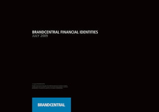 BRANDCENTRAL FINANCIAL IDENTITIES
JULY 2009




© Copyright 2008 BRANDCENTRAL

All rights reserved. No part of this page in all its intellectual property to the Concept(s), or Design(s),
or Text(s) may be used or reproduced in any form or by any means without permission in writing from
BRANDCENTRAL, or according to the agreed Terms and Conditions of BRANDCENTRAL.
 