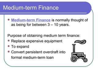 Medium-term Finance
  Medium-term    Finance is normally thought of
   as being for between 3 – 10 years.

 Purpose of obtaining medium term finance:
  Replace expensive equipment
  To expand
  Convert persistent overdraft into

   formal medium-term loan
 