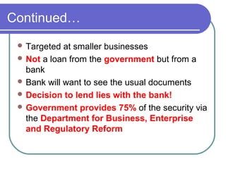 Continued…
  Targeted  at smaller businesses
  Not a loan from the government but from a
   bank
  Bank will want to see the usual documents
  Decision to lend lies with the bank!
  Government provides 75% of the security via
   the Department for Business, Enterprise
   and Regulatory Reform
 