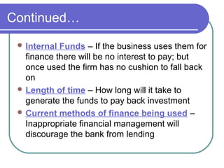 Continued…
  Internal Funds – If the business uses them for
   finance there will be no interest to pay; but
   once used the firm has no cushion to fall back
   on
  Length of time – How long will it take to
   generate the funds to pay back investment
  Current methods of finance being used –
   Inappropriate financial management will
   discourage the bank from lending
 