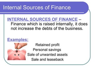 Internal Sources of Finance

 INTERNAL SOURCES OF FINANCE –
   Finance which is raised internally, it does
   not increase the debts of the business.

 Examples:
                 Retained profit
               Personal savings
            Sale of unwanted assets
              Sale and leaseback
 