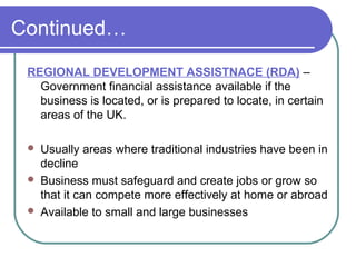 Continued…
 REGIONAL DEVELOPMENT ASSISTNACE (RDA) –
   Government financial assistance available if the
   business is located, or is prepared to locate, in certain
   areas of the UK.

    Usually areas where traditional industries have been in
     decline
    Business must safeguard and create jobs or grow so
     that it can compete more effectively at home or abroad
    Available to small and large businesses
 