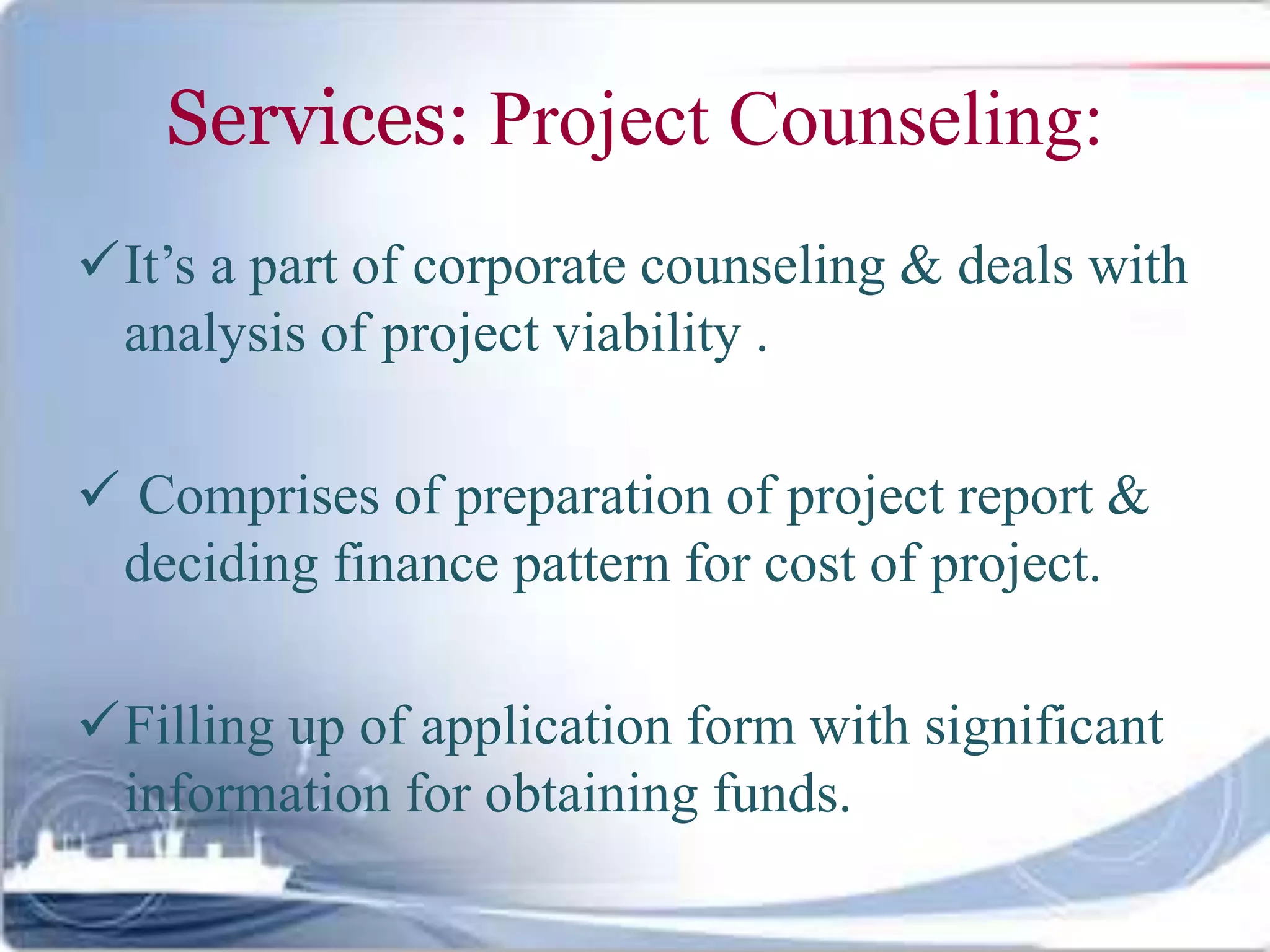 Services: Project Counseling:
It’s a part of corporate counseling & deals with
analysis of project viability .
 Comprises of preparation of project report &
deciding finance pattern for cost of project.
Filling up of application form with significant
information for obtaining funds.
 