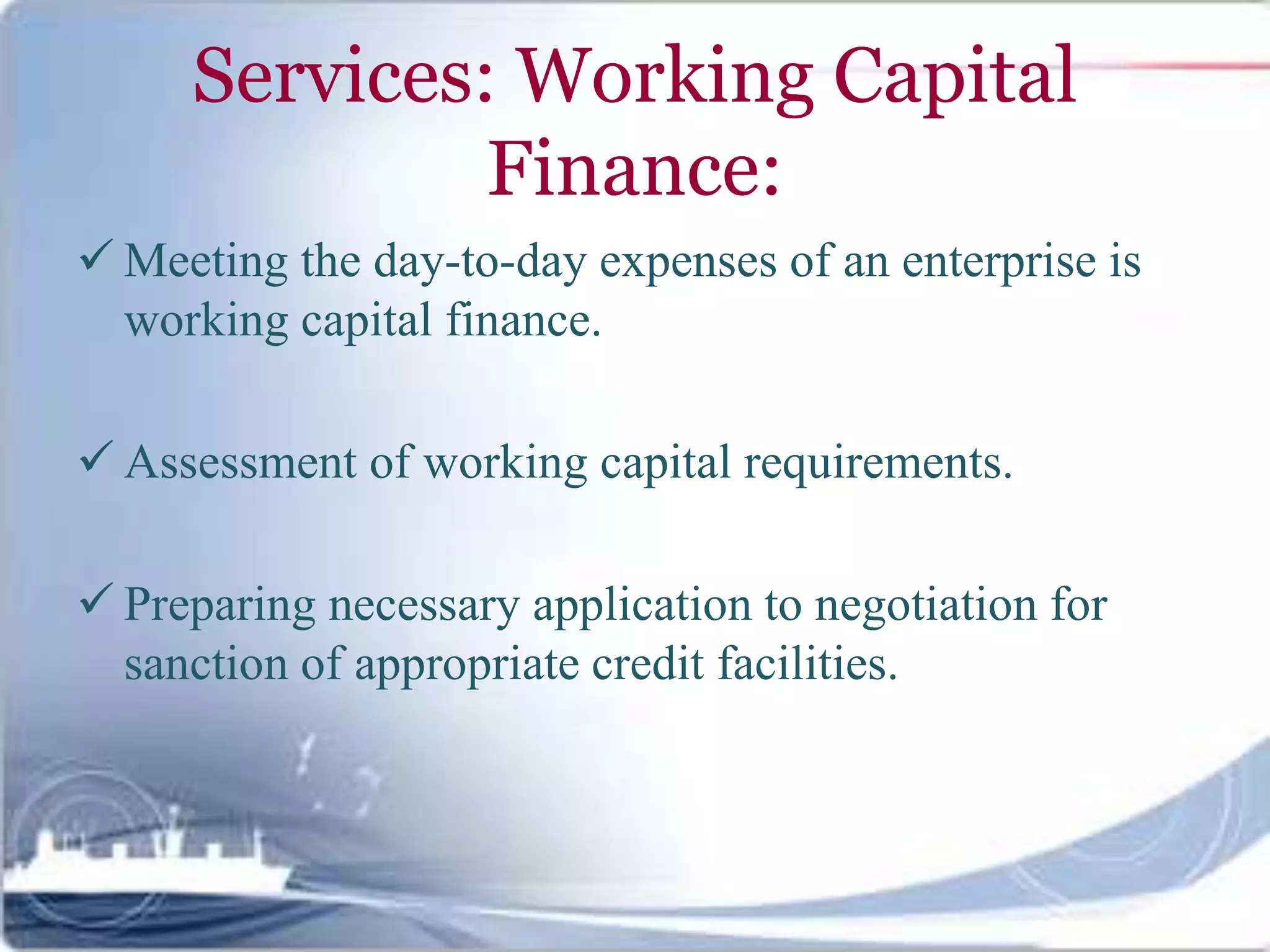 Services: Working Capital
Finance:
 Meeting the day-to-day expenses of an enterprise is
working capital finance.
 Assessment of working capital requirements.
 Preparing necessary application to negotiation for
sanction of appropriate credit facilities.
 