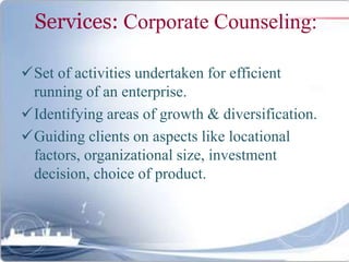 Services: Corporate Counseling:
Set of activities undertaken for efficient
running of an enterprise.
Identifying areas of growth & diversification.
Guiding clients on aspects like locational
factors, organizational size, investment
decision, choice of product.
 