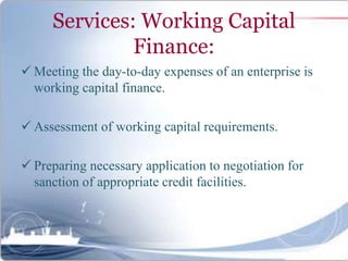 Services: Working Capital
Finance:
 Meeting the day-to-day expenses of an enterprise is
working capital finance.
 Assessment of working capital requirements.
 Preparing necessary application to negotiation for
sanction of appropriate credit facilities.
 