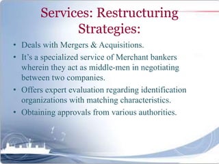 Services: Restructuring
Strategies:
• Deals with Mergers & Acquisitions.
• It’s a specialized service of Merchant bankers
wherein they act as middle-men in negotiating
between two companies.
• Offers expert evaluation regarding identification
organizations with matching characteristics.
• Obtaining approvals from various authorities.
 