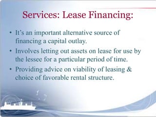Services: Lease Financing:
• It’s an important alternative source of
financing a capital outlay.
• Involves letting out assets on lease for use by
the lessee for a particular period of time.
• Providing advice on viability of leasing &
choice of favorable rental structure.
 