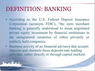 DEFINITION: BANKING
• According to the U.S. Federal Deposit Insurance
Corporation (acronym FDIC), "the term merchant
banking is generally understood to mean negotiated
private equity investment by financial institutions in
the unregistered securities of either privately or
publicly held companies.
• Business activity of an financial advisory that accepts
deposits and channels those deposits into lending
activities, either directly or through capital markets.
 