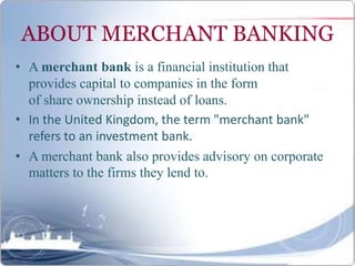 ABOUT MERCHANT BANKING
• A merchant bank is a financial institution that
provides capital to companies in the form
of share ownership instead of loans.
• In the United Kingdom, the term "merchant bank"
refers to an investment bank.
• A merchant bank also provides advisory on corporate
matters to the firms they lend to.
 