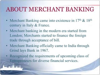 ABOUT MERCHANT BANKING
• Merchant Banking came into existence in 17th & 18th
century in Italy & France.
• Merchant banking in the modern era started from
London; Merchants started to finance the foreign
trade through acceptance of bill.
• Merchant Banking officially came to India through
Grind lays Bank in 1967.
• Recognized the requirements of upcoming class of
Entrepreneurs for diverse financial services.
 