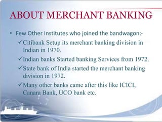 ABOUT MERCHANT BANKING
• Few Other Institutes who joined the bandwagon:-
Citibank Setup its merchant banking division in
Indian in 1970.
Indian banks Started banking Services from 1972.
State bank of India started the merchant banking
division in 1972.
Many other banks came after this like ICICI,
Canara Bank, UCO bank etc.
 