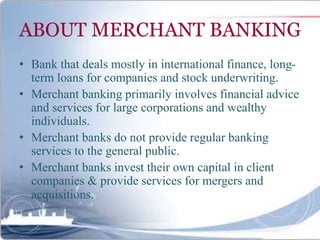 ABOUT MERCHANT BANKING
• Bank that deals mostly in international finance, long-
term loans for companies and stock underwriting.
• Merchant banking primarily involves financial advice
and services for large corporations and wealthy
individuals.
• Merchant banks do not provide regular banking
services to the general public.
• Merchant banks invest their own capital in client
companies & provide services for mergers and
acquisitions.
 