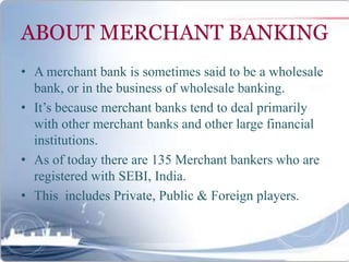 ABOUT MERCHANT BANKING
• A merchant bank is sometimes said to be a wholesale
bank, or in the business of wholesale banking.
• It’s because merchant banks tend to deal primarily
with other merchant banks and other large financial
institutions.
• As of today there are 135 Merchant bankers who are
registered with SEBI, India.
• This includes Private, Public & Foreign players.
 