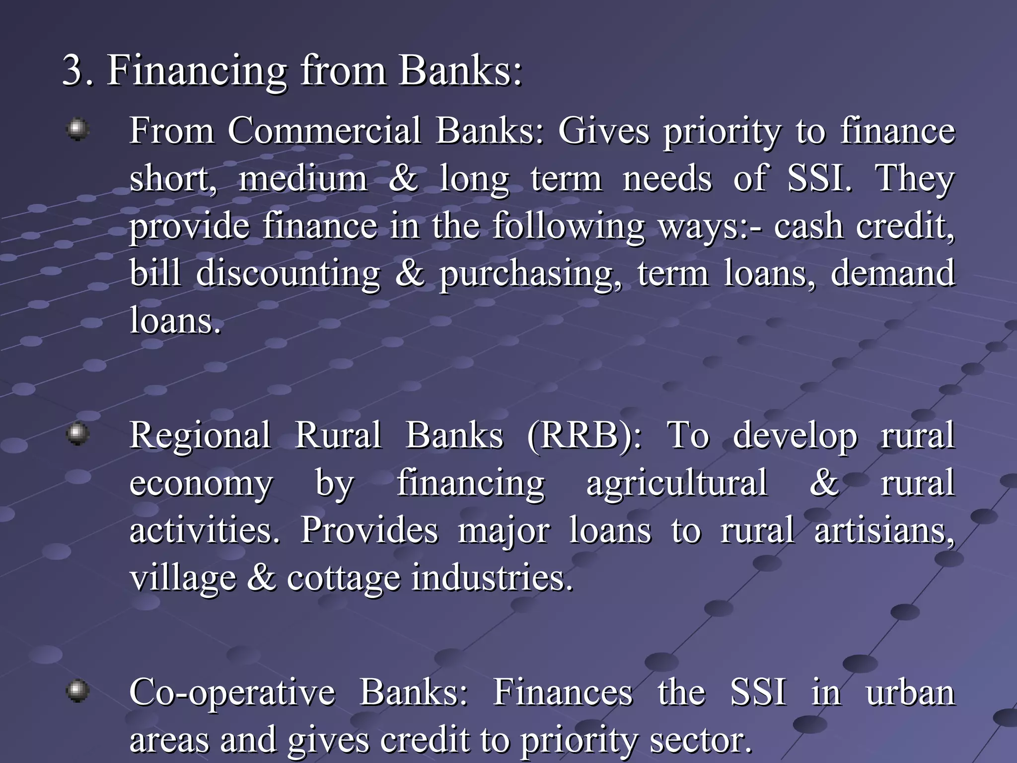 3. Financing from Banks:3. Financing from Banks:
From Commercial Banks: Gives priority to financeFrom Commercial Banks: Gives priority to finance
short, medium & long term needs of SSI. Theyshort, medium & long term needs of SSI. They
provide finance in the following ways:- cash credit,provide finance in the following ways:- cash credit,
bill discounting & purchasing, term loans, demandbill discounting & purchasing, term loans, demand
loans.loans.
Regional Rural Banks (RRB): To develop ruralRegional Rural Banks (RRB): To develop rural
economy by financing agricultural & ruraleconomy by financing agricultural & rural
activities. Provides major loans to rural artisians,activities. Provides major loans to rural artisians,
village & cottage industries.village & cottage industries.
Co-operative Banks: Finances the SSI in urbanCo-operative Banks: Finances the SSI in urban
areas and gives credit to priority sector.areas and gives credit to priority sector.
 