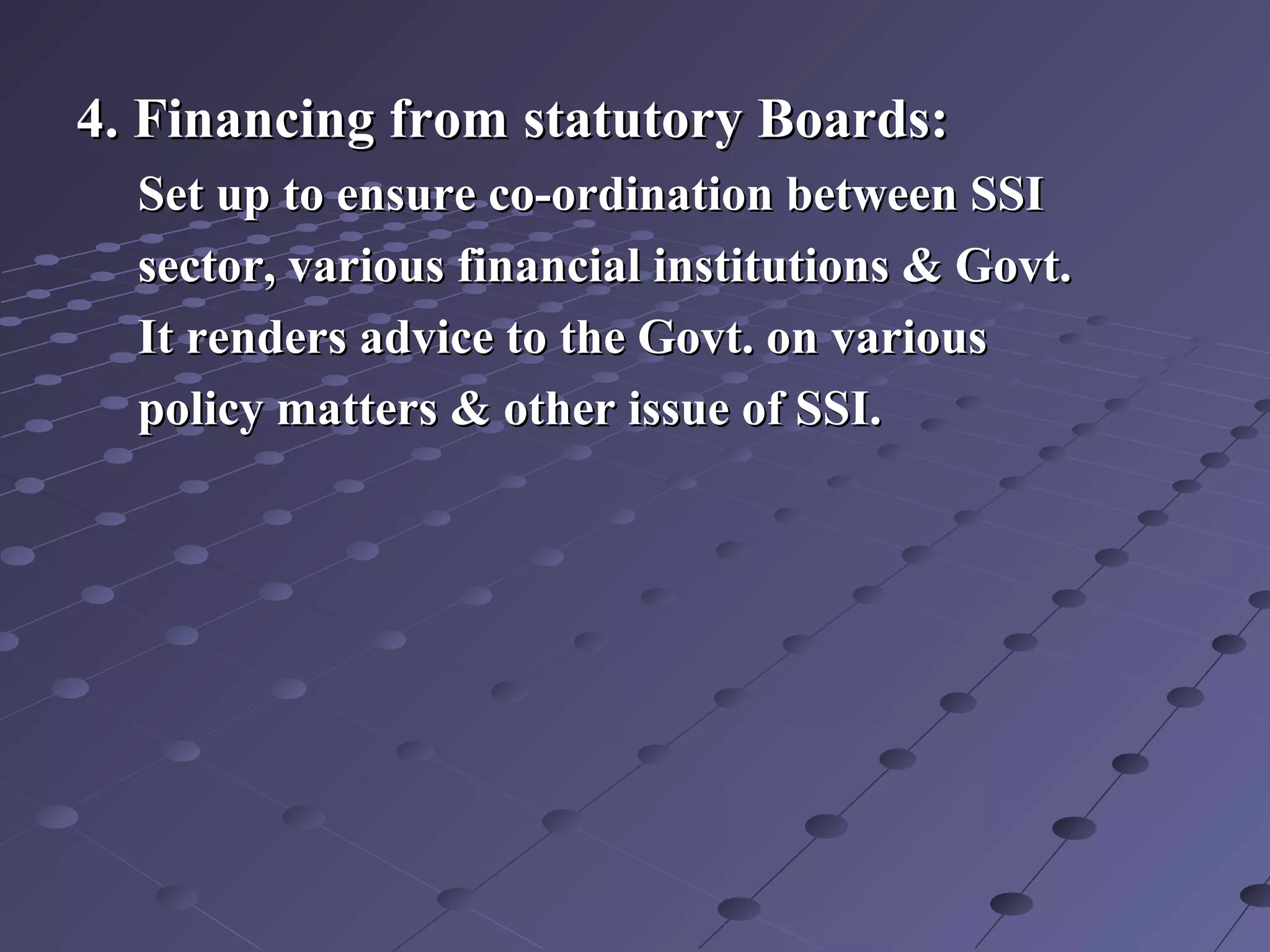 4. Financing from statutory Boards:4. Financing from statutory Boards:
Set up to ensure co-ordination between SSISet up to ensure co-ordination between SSI
sector, various financial institutions & Govt.sector, various financial institutions & Govt.
It renders advice to the Govt. on variousIt renders advice to the Govt. on various
policy matters & other issue of SSI.policy matters & other issue of SSI.
 
