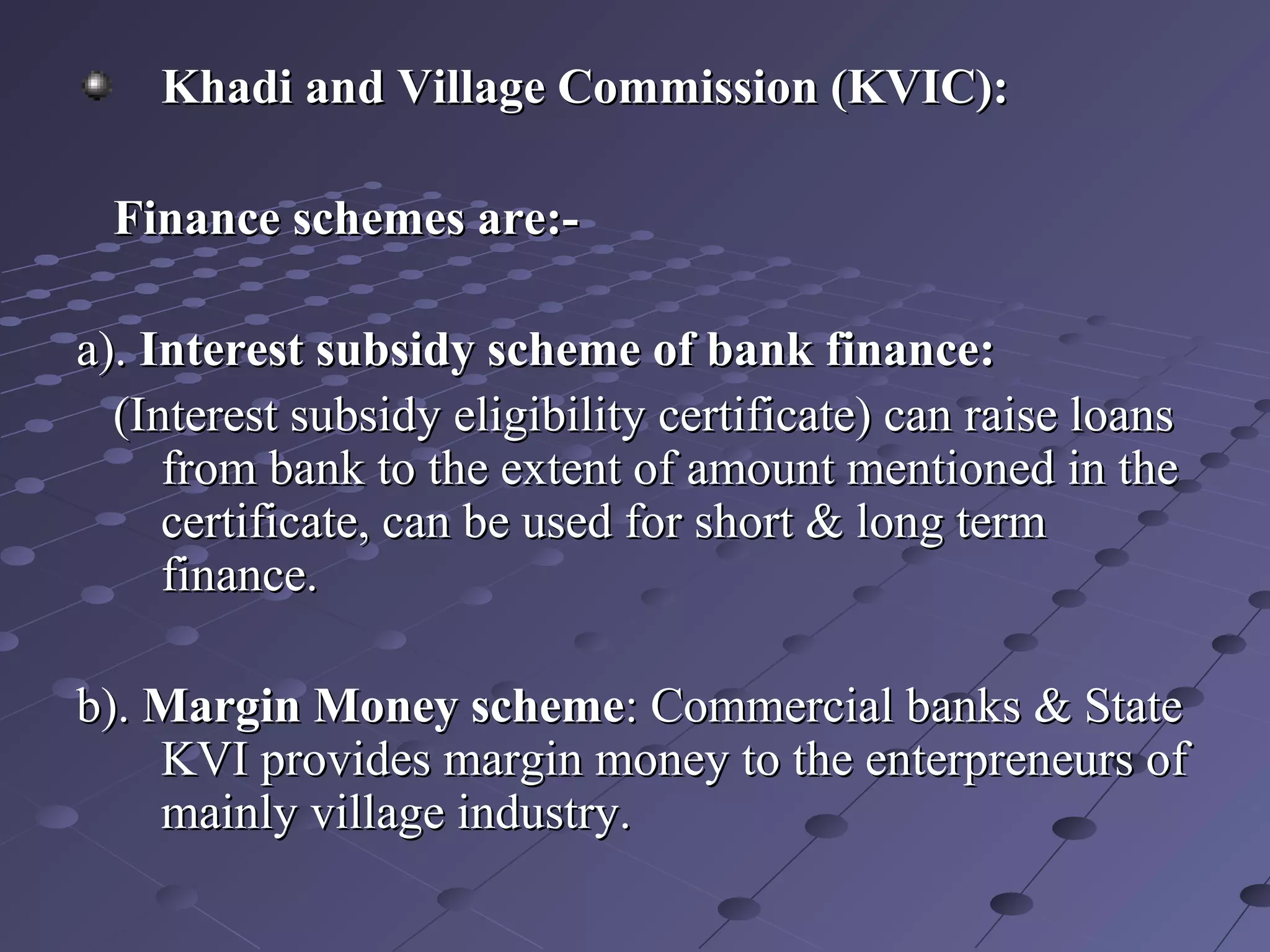 Khadi and Village Commission (KVIC):Khadi and Village Commission (KVIC):
Finance schemes are:-Finance schemes are:-
a).a). Interest subsidy scheme of bank finance:Interest subsidy scheme of bank finance:
(Interest subsidy eligibility certificate) can raise loans(Interest subsidy eligibility certificate) can raise loans
from bank to the extent of amount mentioned in thefrom bank to the extent of amount mentioned in the
certificate, can be used for short & long termcertificate, can be used for short & long term
finance.finance.
b).b). Margin Money schemeMargin Money scheme: Commercial banks & State: Commercial banks & State
KVI provides margin money to the enterpreneurs ofKVI provides margin money to the enterpreneurs of
mainly village industry.mainly village industry.
 