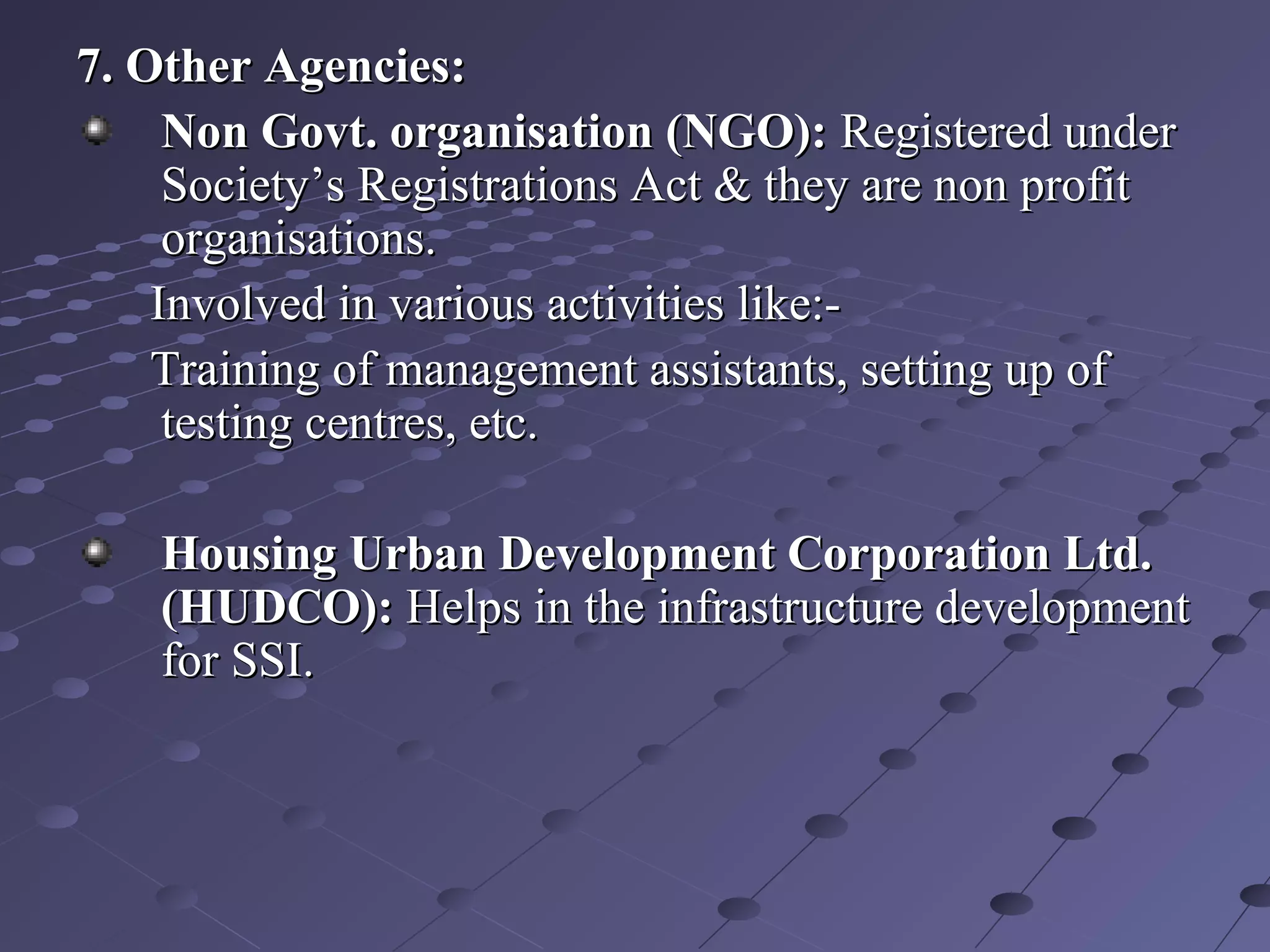 7. Other Agencies:7. Other Agencies:
Non Govt. organisation (NGO):Non Govt. organisation (NGO): Registered underRegistered under
Society’s Registrations Act & they are non profitSociety’s Registrations Act & they are non profit
organisations.organisations.
Involved in various activities like:-Involved in various activities like:-
Training of management assistants, setting up ofTraining of management assistants, setting up of
testing centres, etc.testing centres, etc.
Housing Urban Development Corporation Ltd.Housing Urban Development Corporation Ltd.
(HUDCO):(HUDCO): Helps in the infrastructure developmentHelps in the infrastructure development
for SSI.for SSI.
 