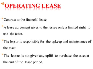 *OPERATING LEASE
*Contrast to the financial lease
*A lease agreement gives to the lessee only a limited right to
use the asset.
*The lessor is responsible for the upkeep and maintenance of
the asset.
*The lessee is not given any uplift to purchase the asset at
the end of the lease period.
 