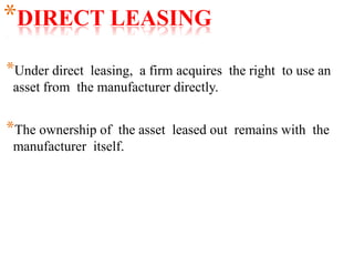 *DIRECT LEASING
*Under direct leasing, a firm acquires the right to use an
asset from the manufacturer directly.
*The ownership of the asset leased out remains with the
manufacturer itself.
 