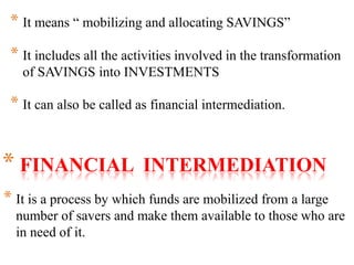 * FINANCIAL INTERMEDIATION
* It is a process by which funds are mobilized from a large
number of savers and make them available to those who are
in need of it.
* It means “ mobilizing and allocating SAVINGS”
* It includes all the activities involved in the transformation
of SAVINGS into INVESTMENTS
* It can also be called as financial intermediation.
 