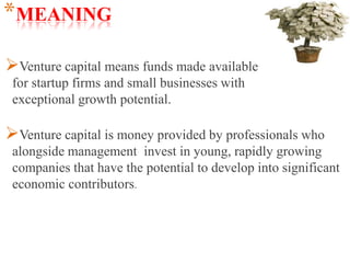 *MEANING
Venture capital means funds made available
for startup firms and small businesses with
exceptional growth potential.
Venture capital is money provided by professionals who
alongside management invest in young, rapidly growing
companies that have the potential to develop into significant
economic contributors.
 